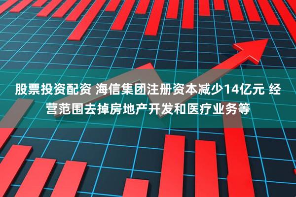 股票投资配资 海信集团注册资本减少14亿元 经营范围去掉房地产开发和医疗业务等