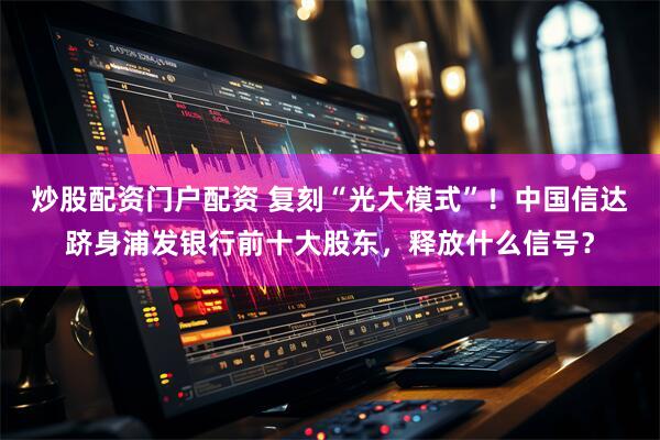 炒股配资门户配资 复刻“光大模式”！中国信达跻身浦发银行前十大股东，释放什么信号？