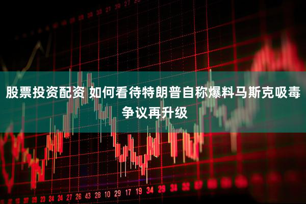 股票投资配资 如何看待特朗普自称爆料马斯克吸毒 争议再升级