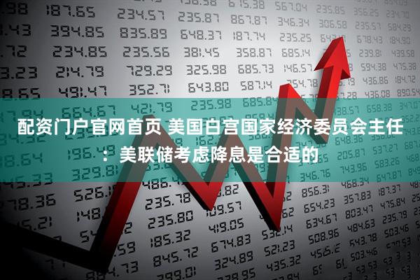配资门户官网首页 美国白宫国家经济委员会主任：美联储考虑降息是合适的