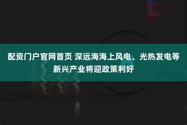 配资门户官网首页 深远海海上风电、光热发电等新兴产业将迎政策利好