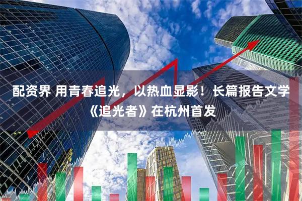 配资界 用青春追光，以热血显影！长篇报告文学《追光者》在杭州首发