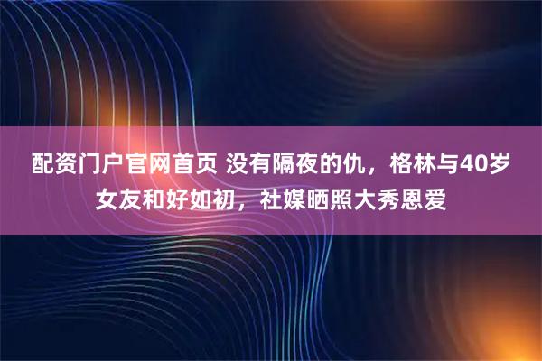 配资门户官网首页 没有隔夜的仇，格林与40岁女友和好如初，社媒晒照大秀恩爱