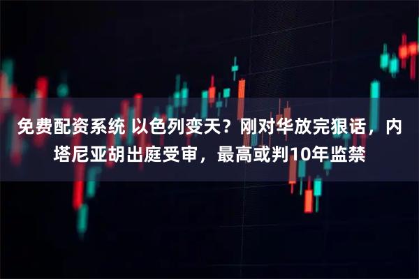 免费配资系统 以色列变天？刚对华放完狠话，内塔尼亚胡出庭受审，最高或判10年监禁