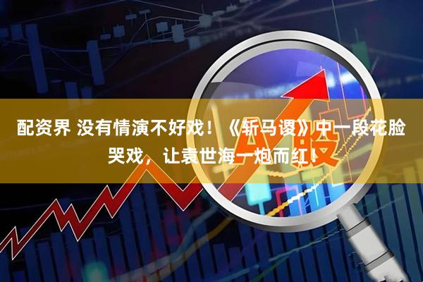 配资界 没有情演不好戏！《斩马谡》中一段花脸哭戏，让袁世海一炮而红！