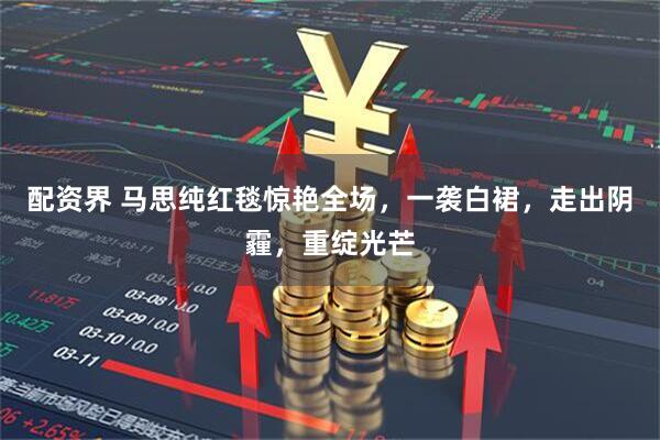 配资界 马思纯红毯惊艳全场，一袭白裙，走出阴霾，重绽光芒